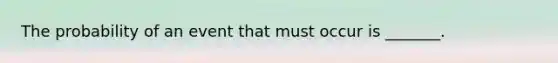 The probability of an event that must occur is​ _______.