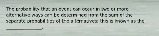 The probability that an event can occur in two or more alternative ways can be determined from the sum of the separate probabilities of the alternatives; this is known as the ________________.