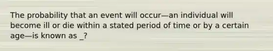 The probability that an event will occur—an individual will become ill or die within a stated period of time or by a certain age—is known as _?