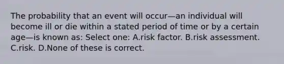 The probability that an event will occur—an individual will become ill or die within a stated period of time or by a certain age—is known as: Select one: A.risk factor. B.risk assessment. C.risk. D.None of these is correct.