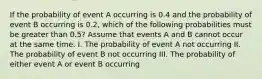 If the probability of event A occurring is 0.4 and the probability of event B occurring is 0.2, which of the following probabilities must be greater than 0.5? Assume that events A and B cannot occur at the same time. I. The probability of event A not occurring II. The probability of event B not occurring III. The probability of either event A or event B occurring