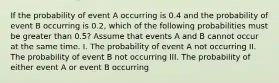 If the probability of event A occurring is 0.4 and the probability of event B occurring is 0.2, which of the following probabilities must be greater than 0.5? Assume that events A and B cannot occur at the same time. I. The probability of event A not occurring II. The probability of event B not occurring III. The probability of either event A or event B occurring