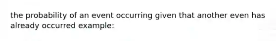 the probability of an event occurring given that another even has already occurred example: