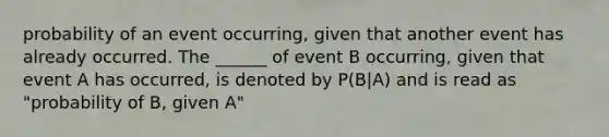 probability of an event occurring, given that another event has already occurred. The ______ of event B occurring, given that event A has occurred, is denoted by P(B|A) and is read as "probability of B, given A"