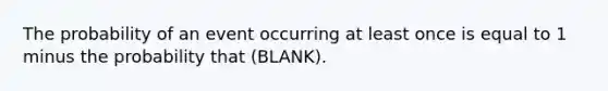 The probability of an event occurring at least once is equal to 1 minus the probability that (BLANK).