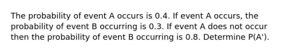 The probability of event A occurs is 0.4. If event A occurs, the probability of event B occurring is 0.3. If event A does not occur then the probability of event B occurring is 0.8. Determine P(A').