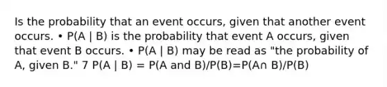 Is the probability that an event occurs, given that another event occurs. • P(A | B) is the probability that event A occurs, given that event B occurs. • P(A | B) may be read as "the probability of A, given B." 7 P(A | B) = P(A and B)/P(B)=P(A∩ B)/P(B)