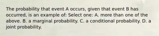 The probability that event A occurs, given that event B has occurred, is an example of: Select one: A. more than one of the above. B. a marginal probability. C. a conditional probability. D. a joint probability.