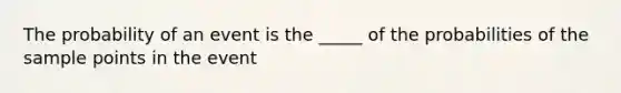 The probability of an event is the _____ of the probabilities of the sample points in the event