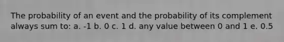 The probability of an event and the probability of its complement always sum to: a. -1 b. 0 c. 1 d. any value between 0 and 1 e. 0.5