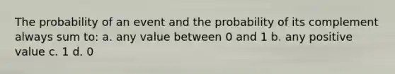 The probability of an event and the probability of its complement always sum to: a. any value between 0 and 1 b. any positive value c. 1 d. 0