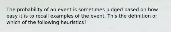 The probability of an event is sometimes judged based on how easy it is to recall examples of the event. This the definition of which of the following heuristics?