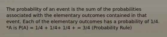 The probability of an event is the sum of the probabilities associated with the elementary outcomes contained in that event. Each of the elementary outcomes has a probability of 1/4. *A is P(A) = 1/4 + 1/4+ 1/4 + = 3/4 (Probability Rule)