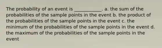 The probability of an event is ____________. a. the sum of the probabilities of the sample points in the event b. the product of the probabilities of the sample points in the event c. the minimum of the probabilities of the sample points in the event d. the maximum of the probabilities of the sample points in the event