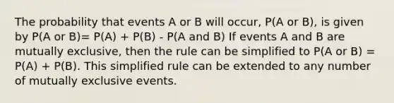 The probability that events A or B will occur, P(A or B), is given by P(A or B)= P(A) + P(B) - P(A and B) If events A and B are mutually exclusive, then the rule can be simplified to P(A or B) = P(A) + P(B). This simplified rule can be extended to any number of mutually exclusive events.