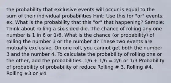 the probability that exclusive events will occur is equal to the sum of their individual probabilities Hint: Use this for "or" events; ex. What is the probability that this "or" that happening? Sample: Think about rolling a six-sided die. The chance of rolling any one number is 1 in 6 or 1/6. What is the chance (or probability) of rolling the number 3 or the number 4? These two events are mutually exclusive. On one roll, you cannot get both the number 3 and the number 4. To calculate the probability of rolling one or the other, add the probabilities. 1/6 + 1/6 = 2/6 or 1/3 Probability of probability of probability of reduce Rolling # 3. Rolling #4. Rolling #3 or #4