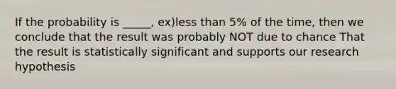 If the probability is _____, ex)less than 5% of the time, then we conclude that the result was probably NOT due to chance That the result is statistically significant and supports our research hypothesis