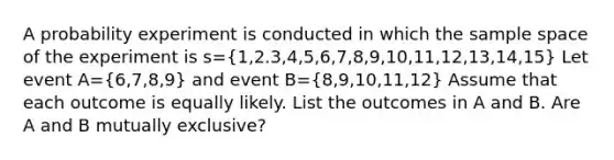 A probability experiment is conducted in which the sample space of the experiment is s=(1,2.3,4,5,6,7,8,9,10,11,12,13,14,15) Let event A=(6,7,8,9) and event B=(8,9,10,11,12) Assume that each outcome is equally likely. List the outcomes in A and B. Are A and B mutually exclusive?