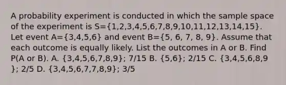 A probability experiment is conducted in which the sample space of the experiment is S=(1,2,3,4,5,6,7,8,9,10,11,12,13,14,15). Let event A=(3,4,5,6) and event B=(5, 6, 7, 8, 9). Assume that each outcome is equally likely. List the outcomes in A or B. Find​ P(A or​ B). A. (3​,4​,5​,6​,7​,8​,9​); 7/15 B. (5​,6​); 2/15 C. (3​,4​,5​,6​,8​,9​); 2/5 D. (3​,4​,5​,6​,7​,7​,8​,9​); 3/5