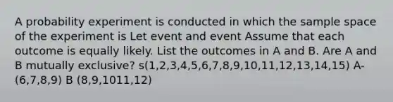 A probability experiment is conducted in which the sample space of the experiment is Let event and event Assume that each outcome is equally likely. List the outcomes in A and B. Are A and B mutually exclusive? s(1,2,3,4,5,6,7,8,9,10,11,12,13,14,15) A- (6,7,8,9) B (8,9,1011,12)