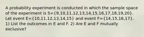 A probability experiment is conducted in which the sample space of the experiment is S=(9,10,11,12,13,14,15,16,17,18,19,20). Let event E=(10,11,12,13,14,15) and event F=(14,15,16,17). 1) List the outcomes in E and F. 2) Are E and F mutually​ exclusive?