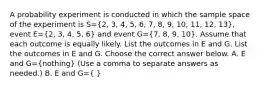 A probability experiment is conducted in which the sample space of the experiment is S=(2, 3, 4, 5, 6, 7, 8, 9, 10, 11, 12, 13)​, event E=(2, 3, 4, 5, 6) and event G=(7, 8, 9, 10). Assume that each outcome is equally likely. List the outcomes in E and G. List the outcomes in E and G. Choose the correct answer below. A. E and G=​(nothing​) ​(Use a comma to separate answers as​ needed.) B. E and G=​( ​)