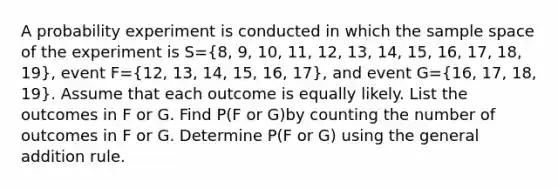 A probability experiment is conducted in which the sample space of the experiment is S=(8, 9, 10, 11, 12, 13, 14, 15, 16, 17, 18, 19)​, event F=(12, 13, 14, 15, 16, 17)​, and event G=(16, 17, 18, 19). Assume that each outcome is equally likely. List the outcomes in F or G. Find P(F or G)by counting the number of outcomes in F or G. Determine P(F or G) using the general addition rule.