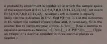 A probability experiment is conducted in which the sample space of the experiment is S=(3,4,5,6,7,8,9,10,11,12,13,14). Let event E=(4,5,6,7,8,9,10,11,12). Assume each outcome is equally likely. List the outcomes in E^c. Find P(E^c). 1. List the outcomes in Ec. Select the correct choice below​ and, if​ necessary, fill in the answer box to complete your choice. A. Ec=___ ​(Use a comma to separate answers as​ needed.) B. Ec=​(__) 2. P(E^c)=_____ ​(Type an integer or a decimal rounded to three decimal places as​ needed.)