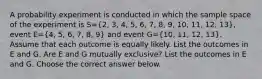 A probability experiment is conducted in which the sample space of the experiment is S=(2, 3, 4, 5, 6, 7, 8, 9, 10, 11, 12, 13)​, event E=(4, 5, 6, 7, 8, 9) and event G=(10, 11, 12, 13). Assume that each outcome is equally likely. List the outcomes in E and G. Are E and G mutually​ exclusive? List the outcomes in E and G. Choose the correct answer below.