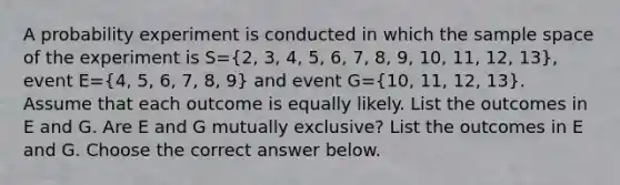 A probability experiment is conducted in which the sample space of the experiment is S=(2, 3, 4, 5, 6, 7, 8, 9, 10, 11, 12, 13)​, event E=(4, 5, 6, 7, 8, 9) and event G=(10, 11, 12, 13). Assume that each outcome is equally likely. List the outcomes in E and G. Are E and G mutually​ exclusive? List the outcomes in E and G. Choose the correct answer below.