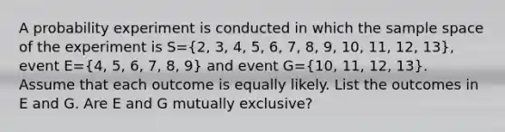 A probability experiment is conducted in which the sample space of the experiment is S=(2, 3, 4, 5, 6, 7, 8, 9, 10, 11, 12, 13)​, event E=(4, 5, 6, 7, 8, 9) and event G=(10, 11, 12, 13). Assume that each outcome is equally likely. List the outcomes in E and G. Are E and G mutually​ exclusive?