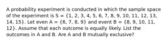 A probability experiment is conducted in which the sample space of the experiment is S = (1, 2, 3, 4, 5, 6, 7, 8, 9, 10, 11, 12, 13, 14, 15). Let even A = (6, 7, 8, 9) and event B = (8, 9, 10, 11, 12). Assume that each outcome is equally likely. List the outcomes in A and B. Are A and B mutually exclusive?