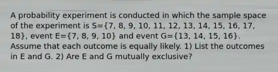 A probability experiment is conducted in which the sample space of the experiment is S=(7, 8, 9, 10, 11, 12, 13, 14, 15, 16, 17, 18)​, event E=(7, 8, 9, 10) and event G=(13, 14, 15, 16). Assume that each outcome is equally likely. 1) List the outcomes in E and G. 2) Are E and G mutually​ exclusive?