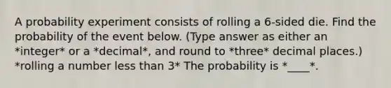 A probability experiment consists of rolling a​ 6-sided die. Find the probability of the event below. (Type answer as either an *integer* or a *decimal*, and round to *three* decimal places.) *rolling a number less than 3* The probability is *____*.