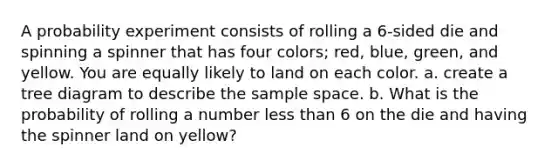 A probability experiment consists of rolling a 6-sided die and spinning a spinner that has four colors; red, blue, green, and yellow. You are equally likely to land on each color. a. create a tree diagram to describe the sample space. b. What is the probability of rolling a number less than 6 on the die and having the spinner land on yellow?