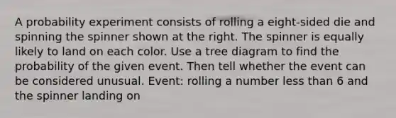 A probability experiment consists of rolling a eight​-sided die and spinning the spinner shown at the right. The spinner is equally likely to land on each color. Use a tree diagram to find the probability of the given event. Then tell whether the event can be considered unusual. ​Event: rolling a number less than 6 and the spinner landing on