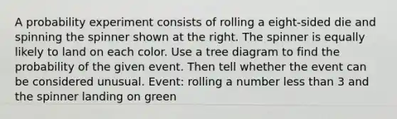 A probability experiment consists of rolling a eight​-sided die and spinning the spinner shown at the right. The spinner is equally likely to land on each color. Use a tree diagram to find the probability of the given event. Then tell whether the event can be considered unusual. ​Event: rolling a number less than 3 and the spinner landing on green