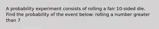 A probability experiment consists of rolling a fair 10​-sided die. Find the probability of the event below: rolling a number greater than 7