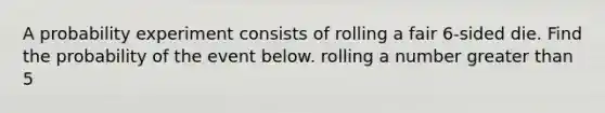 A probability experiment consists of rolling a fair 6​-sided die. Find the probability of the event below. rolling a number greater than 5