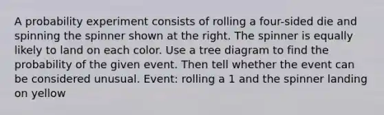 A probability experiment consists of rolling a four​-sided die and spinning the spinner shown at the right. The spinner is equally likely to land on each color. Use a tree diagram to find the probability of the given event. Then tell whether the event can be considered unusual. ​Event: rolling a 1 and the spinner landing on yellow