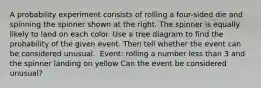 A probability experiment consists of rolling a four​-sided die and spinning the spinner shown at the right. The spinner is equally likely to land on each color. Use a tree diagram to find the probability of the given event. Then tell whether the event can be considered unusual. ​ Event: rolling a number less than 3 and the spinner landing on yellow Can the event be considered​ unusual?