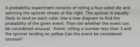 A probability experiment consists of rolling a four​-sided die and spinning the spinner shown at the right. The spinner is equally likely to land on each color. Use a tree diagram to find the probability of the given event. Then tell whether the event can be considered unusual. ​ Event: rolling a number less than 3 and the spinner landing on yellow Can the event be considered​ unusual?