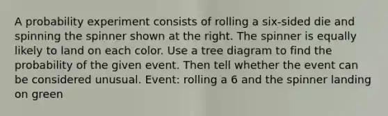 A probability experiment consists of rolling a six​-sided die and spinning the spinner shown at the right. The spinner is equally likely to land on each color. Use a tree diagram to find the probability of the given event. Then tell whether the event can be considered unusual. ​Event: rolling a 6 and the spinner landing on green