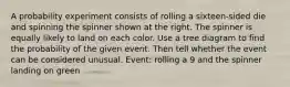 A probability experiment consists of rolling a sixteen​-sided die and spinning the spinner shown at the right. The spinner is equally likely to land on each color. Use a tree diagram to find the probability of the given event. Then tell whether the event can be considered unusual. ​Event: rolling a 9 and the spinner landing on green