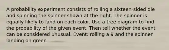 A probability experiment consists of rolling a sixteen​-sided die and spinning the spinner shown at the right. The spinner is equally likely to land on each color. Use a tree diagram to find the probability of the given event. Then tell whether the event can be considered unusual. ​Event: rolling a 9 and the spinner landing on green