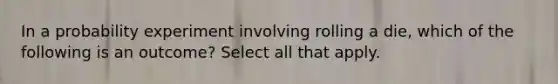 In a probability experiment involving rolling a die, which of the following is an outcome? Select all that apply.