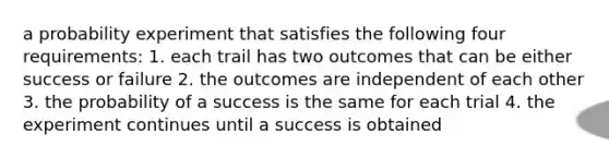 a probability experiment that satisfies the following four requirements: 1. each trail has two outcomes that can be either success or failure 2. the outcomes are independent of each other 3. the probability of a success is the same for each trial 4. the experiment continues until a success is obtained