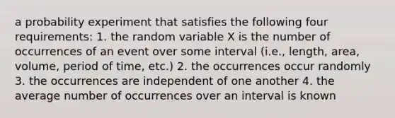 a probability experiment that satisfies the following four requirements: 1. the random variable X is the number of occurrences of an event over some interval (i.e., length, area, volume, period of time, etc.) 2. the occurrences occur randomly 3. the occurrences are independent of one another 4. the average number of occurrences over an interval is known