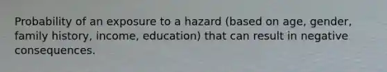 Probability of an exposure to a hazard (based on age, gender, family history, income, education) that can result in negative consequences.