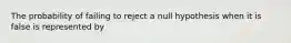 The probability of failing to reject a null hypothesis when it is false is represented by